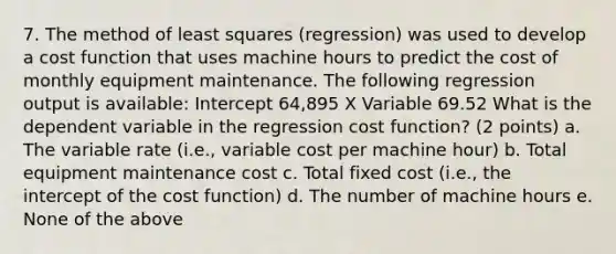 7. The method of least squares (regression) was used to develop a cost function that uses machine hours to predict the cost of monthly equipment maintenance. The following regression output is available: Intercept 64,895 X Variable 69.52 What is the dependent variable in the regression cost function? (2 points) a. The variable rate (i.e., variable cost per machine hour) b. Total equipment maintenance cost c. Total fixed cost (i.e., the intercept of the cost function) d. The number of machine hours e. None of the above