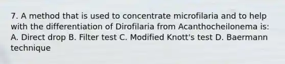 7. A method that is used to concentrate microfilaria and to help with the differentiation of Dirofilaria from Acanthocheilonema is: A. Direct drop B. Filter test C. Modified Knott's test D. Baermann technique