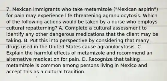 7. Mexican immigrants who take metamizole ("Mexican aspirin") for pain may experience life-threatening agranulocytosis. Which of the following actions would be taken by a nurse who employs cultural repatterning? A. Complete a cultural assessment to identify any other dangerous medications that the client may be taking. B. Put this into perspective by considering that many drugs used in the United States cause agranulocytosis. C. Explain the harmful effects of metamizole and recommend an alternative medication for pain. D. Recognize that taking metamizole is common among persons living in Mexico and accept this as a cultural tradition.