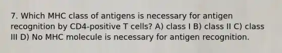 7. Which MHC class of antigens is necessary for antigen recognition by CD4-positive T cells? A) class I B) class II C) class III D) No MHC molecule is necessary for antigen recognition.