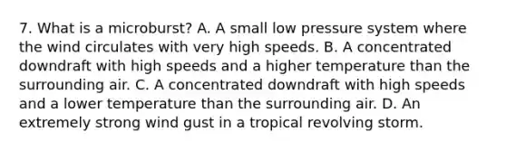 7. What is a microburst? A. A small low pressure system where the wind circulates with very high speeds. B. A concentrated downdraft with high speeds and a higher temperature than the surrounding air. C. A concentrated downdraft with high speeds and a lower temperature than the surrounding air. D. An extremely strong wind gust in a tropical revolving storm.