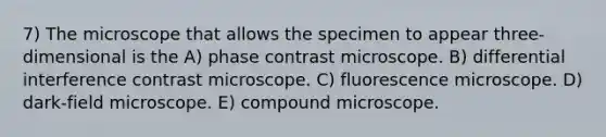 7) The microscope that allows the specimen to appear three-dimensional is the A) phase contrast microscope. B) differential interference contrast microscope. C) fluorescence microscope. D) dark-field microscope. E) compound microscope.