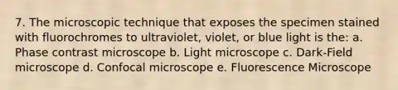 7. The microscopic technique that exposes the specimen stained with fluorochromes to ultraviolet, violet, or blue light is the: a. Phase contrast microscope b. Light microscope c. Dark-Field microscope d. Confocal microscope e. Fluorescence Microscope