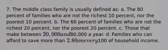 7. The middle class family is usually defined as: a. The 80 percent of families who are not the richest 10 percent, nor the poorest 10 percent. b. The 60 percent of families who are not the richest 20 percent, nor the poorest 20 percent. c. Those that make between 20,000 and80,000 a year. d. Families who can afford to save more than 2.80 on every100 of household income.