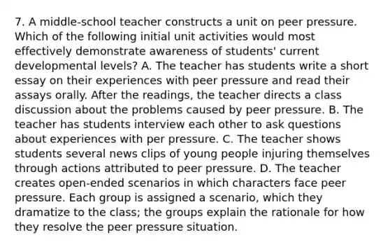 7. A middle-school teacher constructs a unit on peer pressure. Which of the following initial unit activities would most effectively demonstrate awareness of students' current developmental levels? A. The teacher has students write a short essay on their experiences with peer pressure and read their assays orally. After the readings, the teacher directs a class discussion about the problems caused by peer pressure. B. The teacher has students interview each other to ask questions about experiences with per pressure. C. The teacher shows students several news clips of young people injuring themselves through actions attributed to peer pressure. D. The teacher creates open-ended scenarios in which characters face peer pressure. Each group is assigned a scenario, which they dramatize to the class; the groups explain the rationale for how they resolve the peer pressure situation.