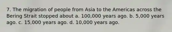 7. The migration of people from Asia to the Americas across the Bering Strait stopped about a. 100,000 years ago. b. 5,000 years ago. c. 15,000 years ago. d. 10,000 years ago.