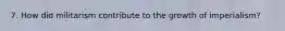 7. How did militarism contribute to the growth of imperialism?