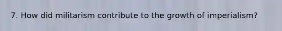 7. How did militarism contribute to the growth of imperialism?