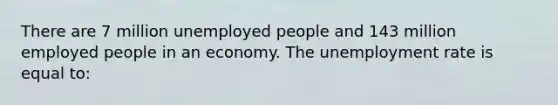 There are 7 million unemployed people and 143 million employed people in an economy. The unemployment rate is equal to: