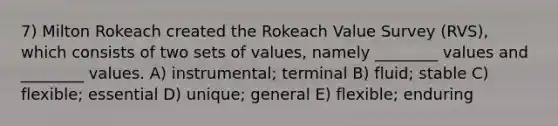 7) Milton Rokeach created the Rokeach Value Survey (RVS), which consists of two sets of values, namely ________ values and ________ values. A) instrumental; terminal B) fluid; stable C) flexible; essential D) unique; general E) flexible; enduring