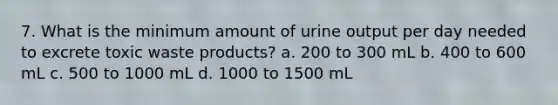 7. What is the minimum amount of urine output per day needed to excrete toxic waste products? a. 200 to 300 mL b. 400 to 600 mL c. 500 to 1000 mL d. 1000 to 1500 mL