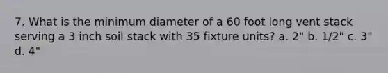 7. What is the minimum diameter of a 60 foot long vent stack serving a 3 inch soil stack with 35 fixture units? a. 2" b. 1/2" c. 3" d. 4"