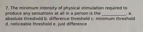 7. The minimum intensity of physical stimulation required to produce any sensations at all in a person is the ____________. a. absolute threshold b. difference threshold c. minimum threshold d. noticeable threshold e. just difference