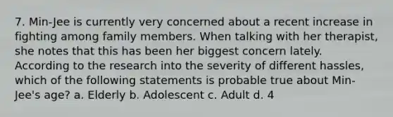 7. Min-Jee is currently very concerned about a recent increase in fighting among family members. When talking with her therapist, she notes that this has been her biggest concern lately. According to the research into the severity of different hassles, which of the following statements is probable true about Min-Jee's age? a. Elderly b. Adolescent c. Adult d. 4