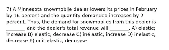 7) A Minnesota snowmobile dealer lowers its prices in February by 16 percent and the quantity demanded increases by 2 percent. Thus, the demand for snowmobiles from this dealer is ________ and the dealer's total revenue will ________. A) elastic; increase B) elastic; decrease C) inelastic; increase D) inelastic; decrease E) unit elastic; decrease