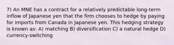 7) An MNE has a contract for a relatively predictable long-term inflow of Japanese yen that the firm chooses to hedge by paying for imports from Canada in Japanese yen. This hedging strategy is known as: A) matching B) diversification C) a natural hedge D) currency-switching