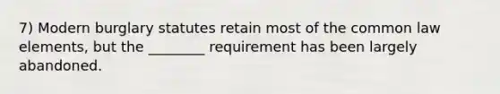 7) Modern burglary statutes retain most of the common law elements, but the ________ requirement has been largely abandoned.