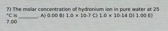 7) The molar concentration of hydronium ion in pure water at 25 °C is ________. A) 0.00 B) 1.0 × 10-7 C) 1.0 × 10-14 D) 1.00 E) 7.00