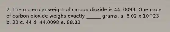 7. The molecular weight of carbon dioxide is 44. 0098. One mole of carbon dioxide weighs exactly ______ grams. a. 6.02 x 10^23 b. 22 c. 44 d. 44.0098 e. 88.02