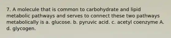 7. A molecule that is common to carbohydrate and lipid metabolic pathways and serves to connect these two pathways metabolically is a. glucose. b. pyruvic acid. c. acetyl coenzyme A. d. glycogen.