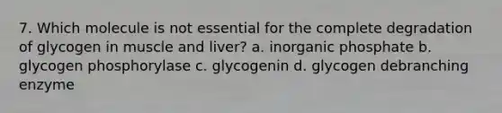 7. Which molecule is not essential for the complete degradation of glycogen in muscle and liver? a. inorganic phosphate b. glycogen phosphorylase c. glycogenin d. glycogen debranching enzyme