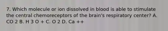 7. Which molecule or ion dissolved in blood is able to stimulate the central chemoreceptors of the brain's respiratory center? A. CO 2 B. H 3 O + C. O 2 D. Ca ++