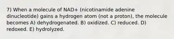 7) When a molecule of NAD+ (nicotinamide adenine dinucleotide) gains a hydrogen atom (not a proton), the molecule becomes A) dehydrogenated. B) oxidized. C) reduced. D) redoxed. E) hydrolyzed.