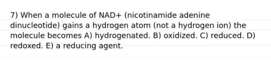 7) When a molecule of NAD+ (nicotinamide adenine dinucleotide) gains a hydrogen atom (not a hydrogen ion) the molecule becomes A) hydrogenated. B) oxidized. C) reduced. D) redoxed. E) a reducing agent.