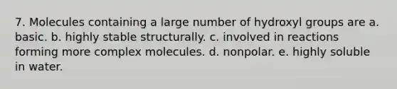 7. Molecules containing a large number of hydroxyl groups are a. basic. b. highly stable structurally. c. involved in reactions forming more complex molecules. d. nonpolar. e. highly soluble in water.