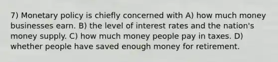 7) Monetary policy is chiefly concerned with A) how much money businesses earn. B) the level of interest rates and the nation's money supply. C) how much money people pay in taxes. D) whether people have saved enough money for retirement.