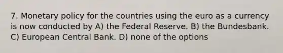 7. Monetary policy for the countries using the euro as a currency is now conducted by A) the Federal Reserve. B) the Bundesbank. C) European Central Bank. D) none of the options