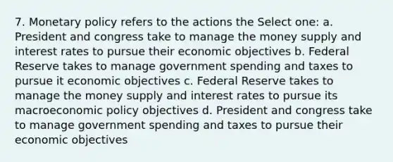 7. Monetary policy refers to the actions the Select one: a. President and congress take to manage the money supply and interest rates to pursue their economic objectives b. Federal Reserve takes to manage government spending and taxes to pursue it economic objectives c. Federal Reserve takes to manage the money supply and interest rates to pursue its macroeconomic policy objectives d. President and congress take to manage government spending and taxes to pursue their economic objectives