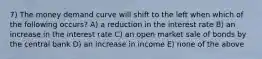 7) The money demand curve will shift to the left when which of the following occurs? A) a reduction in the interest rate B) an increase in the interest rate C) an open market sale of bonds by the central bank D) an increase in income E) none of the above