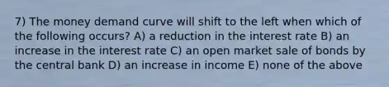 7) The money demand curve will shift to the left when which of the following occurs? A) a reduction in the interest rate B) an increase in the interest rate C) an open market sale of bonds by the central bank D) an increase in income E) none of the above