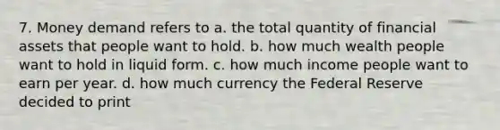 7. Money demand refers to a. the total quantity of financial assets that people want to hold. b. how much wealth people want to hold in liquid form. c. how much income people want to earn per year. d. how much currency the Federal Reserve decided to print