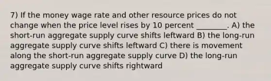 7) If the money wage rate and other resource prices do not change when the price level rises by 10 percent ________. A) the short-run aggregate supply curve shifts leftward B) the long-run aggregate supply curve shifts leftward C) there is movement along the short-run aggregate supply curve D) the long-run aggregate supply curve shifts rightward