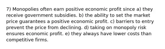 7) Monopolies often earn positive economic profit since a) they receive government subsidies. b) the ability to set the market price guarantees a positive economic profit. c) barriers to entry prevent the price from declining. d) taking on monopoly risk ensures economic profit. e) they always have lower costs than competitive firms.