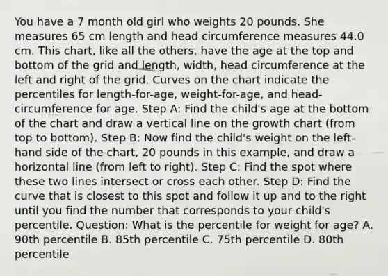 You have a 7 month old girl who weights 20 pounds. She measures 65 cm length and head circumference measures 44.0 cm. This chart, like all the others, have the age at the top and bottom of the grid and length, width, head circumference at the left and right of the grid. Curves on the chart indicate the percentiles for length-for-age, weight-for-age, and head-circumference for age. Step A: Find the child's age at the bottom of the chart and draw a vertical line on the growth chart (from top to bottom). Step B: Now find the child's weight on the left-hand side of the chart, 20 pounds in this example, and draw a horizontal line (from left to right). Step C: Find the spot where these two lines intersect or cross each other. Step D: Find the curve that is closest to this spot and follow it up and to the right until you find the number that corresponds to your child's percentile. Question: What is the percentile for weight for age? A. 90th percentile B. 85th percentile C. 75th percentile D. 80th percentile