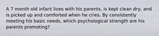 A 7 month old infant lives with his parents, is kept clean dry, and is picked up and comforted when he cries. By consistently meeting his basic needs, which psychological strength are his parents promoting?