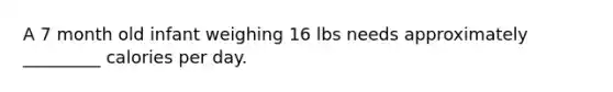 A 7 month old infant weighing 16 lbs needs approximately _________ calories per day.