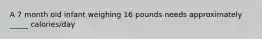 A 7 month old infant weighing 16 pounds needs approximately _____ calories/day