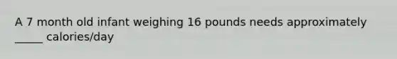 A 7 month old infant weighing 16 pounds needs approximately _____ calories/day