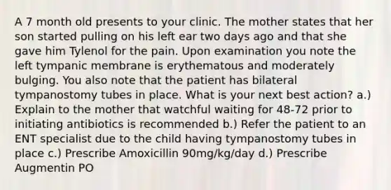 A 7 month old presents to your clinic. The mother states that her son started pulling on his left ear two days ago and that she gave him Tylenol for the pain. Upon examination you note the left tympanic membrane is erythematous and moderately bulging. You also note that the patient has bilateral tympanostomy tubes in place. What is your next best action? a.) Explain to the mother that watchful waiting for 48-72 prior to initiating antibiotics is recommended b.) Refer the patient to an ENT specialist due to the child having tympanostomy tubes in place c.) Prescribe Amoxicillin 90mg/kg/day d.) Prescribe Augmentin PO