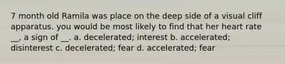 7 month old Ramila was place on the deep side of a visual cliff apparatus. you would be most likely to find that her heart rate __, a sign of __. a. decelerated; interest b. accelerated; disinterest c. decelerated; fear d. accelerated; fear