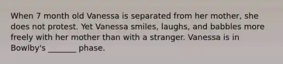 When 7 month old Vanessa is separated from her mother, she does not protest. Yet Vanessa smiles, laughs, and babbles more freely with her mother than with a stranger. Vanessa is in Bowlby's _______ phase.