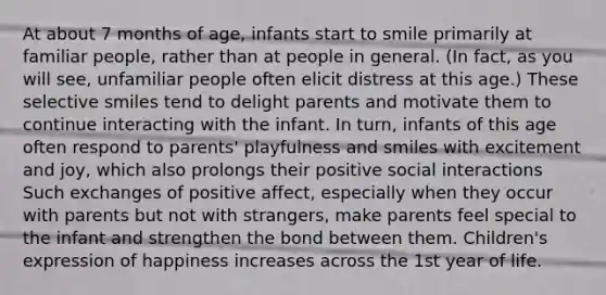 At about 7 months of age, infants start to smile primarily at familiar people, rather than at people in general. (In fact, as you will see, unfamiliar people often elicit distress at this age.) These selective smiles tend to delight parents and motivate them to continue interacting with the infant. In turn, infants of this age often respond to parents' playfulness and smiles with excitement and joy, which also prolongs their positive social interactions Such exchanges of positive affect, especially when they occur with parents but not with strangers, make parents feel special to the infant and strengthen the bond between them. Children's expression of happiness increases across the 1st year of life.