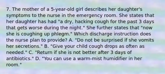 7. The mother of a 5-year-old girl describes her daughter's symptoms to the nurse in the emergency room. She states that her daughter has had "a dry, hacking cough for the past 3 days that gets worse during the night." She further states that "now she is coughing up phlegm." Which discharge instruction does the nurse plan to provide? A. "Do not be surprised if she vomits her secretions." B. "Give your child cough drops as often as needed." C. "Return if she is not better after 3 days of antibiotics." D. "You can use a warm-mist humidifier in her room."