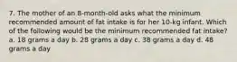 7. The mother of an 8-month-old asks what the minimum recommended amount of fat intake is for her 10-kg infant. Which of the following would be the minimum recommended fat intake? a. 18 grams a day b. 28 grams a day c. 38 grams a day d. 48 grams a day