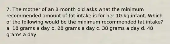 7. The mother of an 8-month-old asks what the minimum recommended amount of fat intake is for her 10-kg infant. Which of the following would be the minimum recommended fat intake? a. 18 grams a day b. 28 grams a day c. 38 grams a day d. 48 grams a day