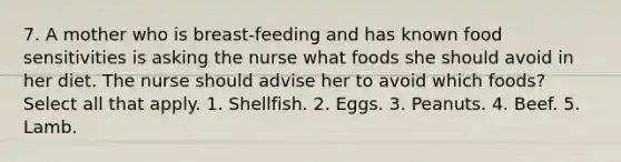 7. A mother who is breast-feeding and has known food sensitivities is asking the nurse what foods she should avoid in her diet. The nurse should advise her to avoid which foods? Select all that apply. 1. Shellfish. 2. Eggs. 3. Peanuts. 4. Beef. 5. Lamb.